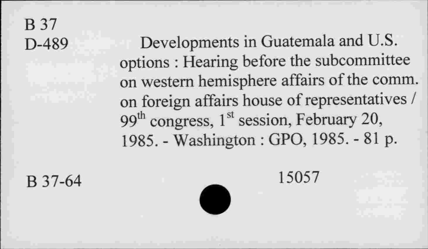 ﻿B 37
D-489
Developments in Guatemala and U.S. options : Hearing before the subcommittee on western hemisphere affairs of the comm, on foreign affairs house of representatives / 99th congress, 1st session, February 20, 1985. - Washington : GPO, 1985. - 81 p.
B 37-64
15057